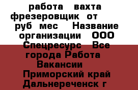 работа . вахта. фрезеровщик. от 50 000 руб./мес. › Название организации ­ ООО Спецресурс - Все города Работа » Вакансии   . Приморский край,Дальнереченск г.